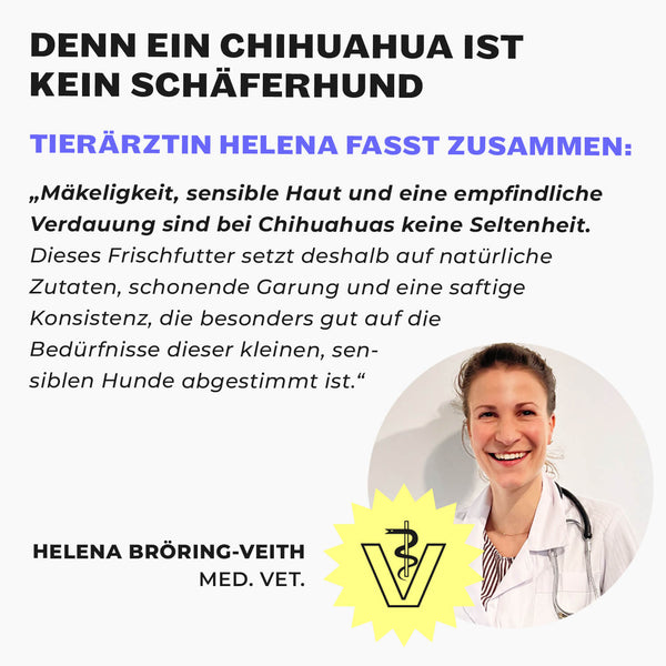 Tierärztin Helena Bröring-Veith unter der Überschrift „Denn ein Chihuahua ist kein Schäferhund“. Ihr Zitat: Mäkeligkeit, sensible Haut und eine empfindliche Verdauung sind bei Chihuahuas keine Seltenheit, dieses Frischfutter setzt deshalb auf natürliche Zutaten, schonende Garung und eine saftige Konsistenz, die auf die Bedürfnisse dieser kleinen, sensiblen Hunde abgestimmt ist.